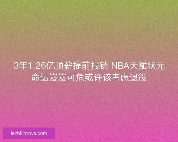 3年1.26亿顶薪提前报销 NBA天赋状元命运岌岌可危或许该考虑退役 3年1.26亿顶薪提前报销 NBA天赋状元命运岌岌可危或许该考虑退役