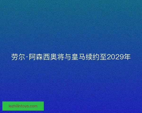 劳尔·阿森西奥将与皇马续约至2029年 劳尔·阿森西奥将与皇马续约至2029年