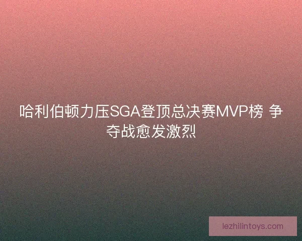 哈利伯顿力压SGA登顶总决赛MVP榜 争夺战愈发激烈 哈利伯顿力压SGA登顶总决赛MVP榜 争夺战愈发激烈