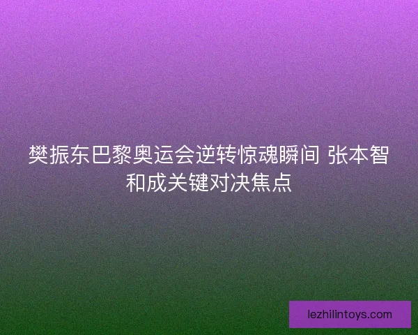 樊振东巴黎奥运会逆转惊魂瞬间 张本智和成关键对决焦点
