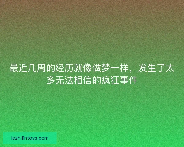 最近几周的经历就像做梦一样,发生了太多无法相信的疯狂事件 最近几周的经历就像做梦一样,发生了太多无法相信的疯狂事件