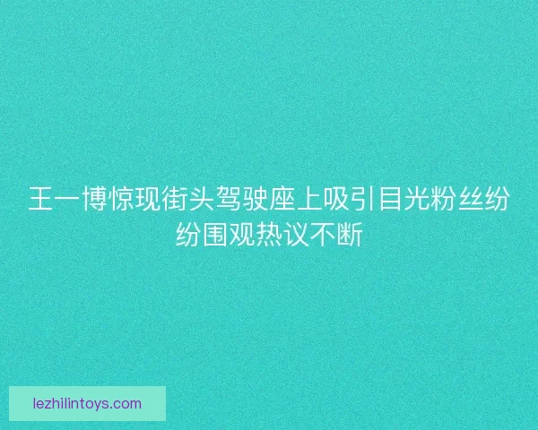王一博惊现街头驾驶座上吸引目光粉丝纷纷围观热议不断