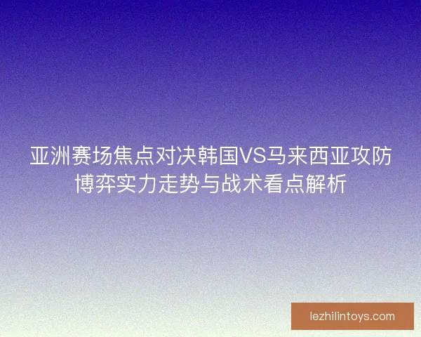 亚洲赛场焦点对决韩国VS马来西亚攻防博弈实力走势与战术看点解析 亚洲赛场焦点对决韩国VS马来西亚攻防博弈实力走势与战术看点解析
