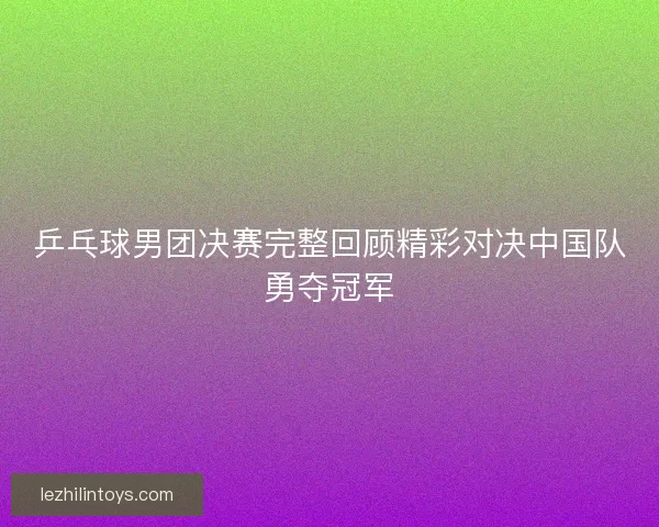 乒乓球男团决赛完整回顾精彩对决中国队勇夺冠军 乒乓球男团决赛完整回顾精彩对决中国队勇夺冠军