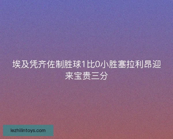 埃及凭齐佐制胜球1比0小胜塞拉利昂迎来宝贵三分 埃及凭齐佐制胜球1比0小胜塞拉利昂迎来宝贵三分