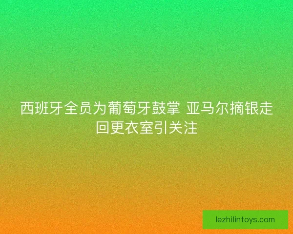 西班牙全员为葡萄牙鼓掌 亚马尔摘银走回更衣室引关注