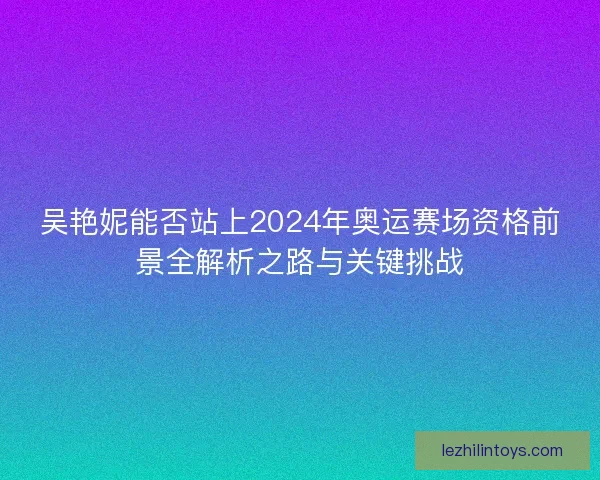 吴艳妮能否站上2024年奥运赛场资格前景全解析之路与关键挑战