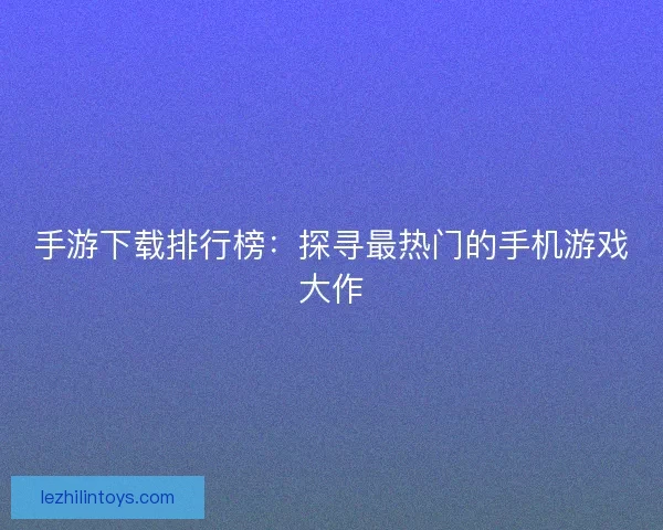 手游下载排行榜：探寻最热门的手机游戏大作