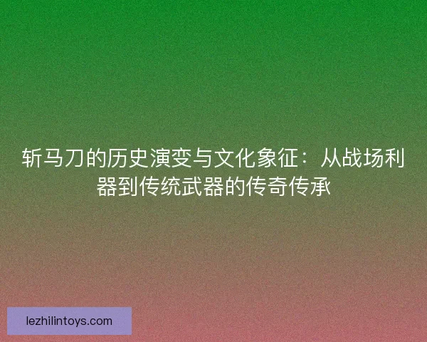 斩马刀的历史演变与文化象征：从战场利器到传统武器的传奇传承