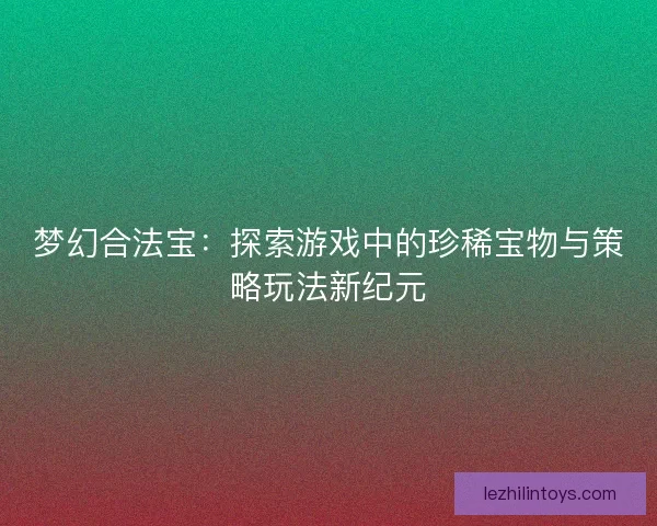 梦幻合法宝:探索游戏中的珍稀宝物与策略玩法新纪元 梦幻合法宝:探索游戏中的珍稀宝物与策略玩法新纪元