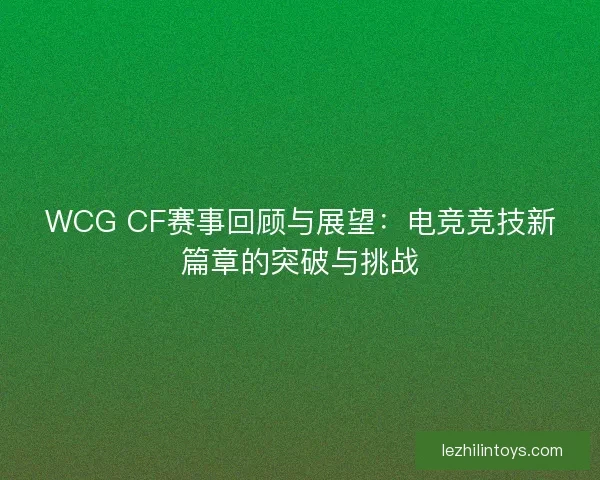 WCG CF赛事回顾与展望:电竞竞技新篇章的突破与挑战 WCG CF赛事回顾与展望:电竞竞技新篇章的突破与挑战