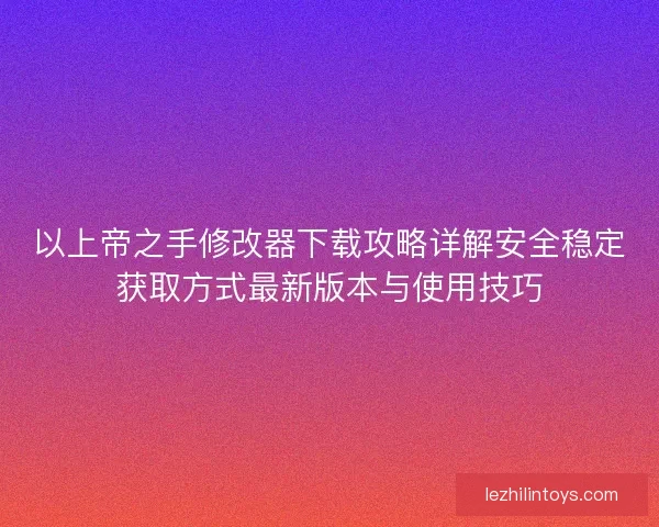 以上帝之手修改器下载攻略详解安全稳定获取方式最新版本与使用技巧