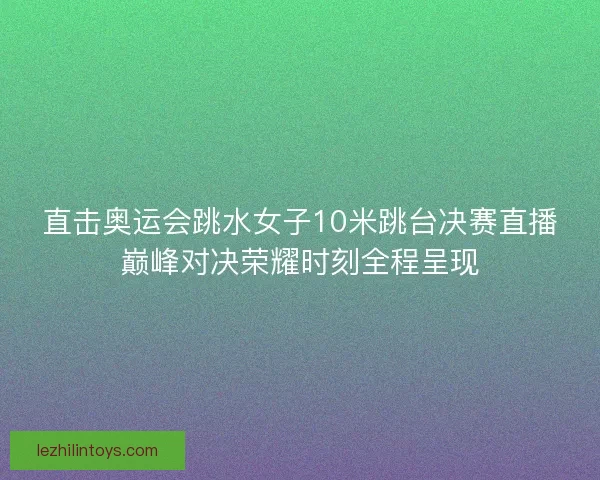 直击奥运会跳水女子10米跳台决赛直播巅峰对决荣耀时刻全程呈现