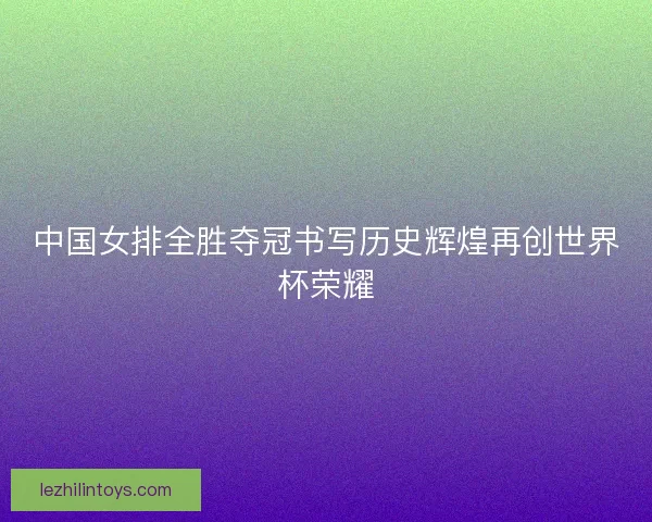 中国女排全胜夺冠书写历史辉煌再创世界杯荣耀