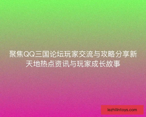 聚焦QQ三国论坛玩家交流与攻略分享新天地热点资讯与玩家成长故事