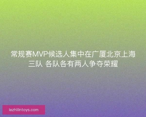 常规赛MVP候选人集中在广厦北京上海三队 各队各有两人争夺荣耀