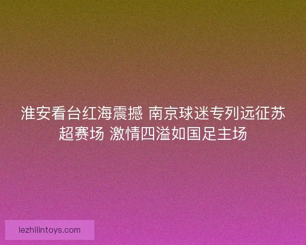 淮安看台红海震撼 南京球迷专列远征苏超赛场 激情四溢如国足主场 淮安看台红海震撼 南京球迷专列远征苏超赛场 激情四溢如国足主场