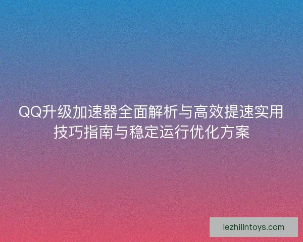 QQ升级加速器全面解析与高效提速实用技巧指南与稳定运行优化方案