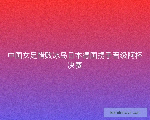 中国女足惜败冰岛日本德国携手晋级阿杯决赛