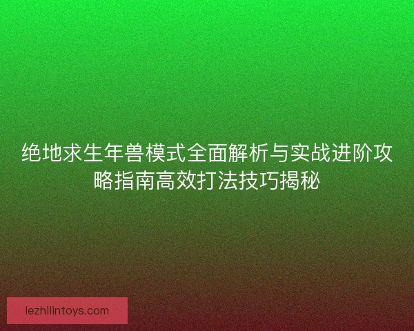绝地求生年兽模式全面解析与实战进阶攻略指南高效打法技巧揭秘