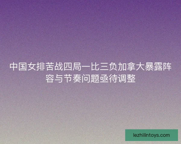 中国女排苦战四局一比三负加拿大暴露阵容与节奏问题亟待调整