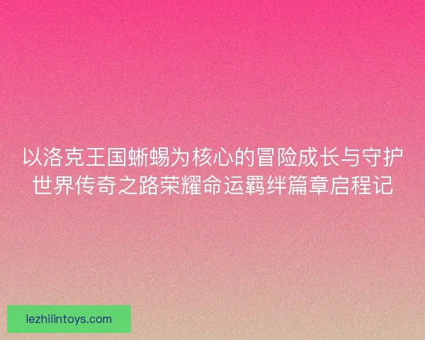 以洛克王国蜥蜴为核心的冒险成长与守护世界传奇之路荣耀命运羁绊篇章启程记