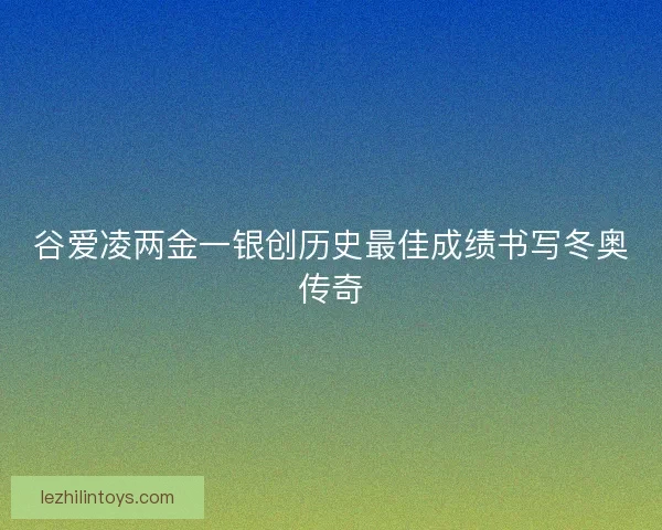 谷爱凌两金一银创历史最佳成绩书写冬奥传奇