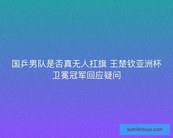 国乒男队是否真无人扛旗 王楚钦亚洲杯卫冕冠军回应疑问