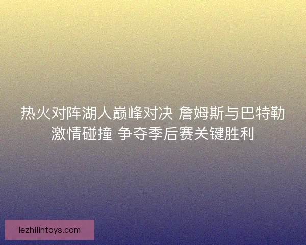热火对阵湖人巅峰对决 詹姆斯与巴特勒激情碰撞 争夺季后赛关键胜利