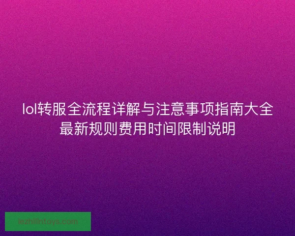 lol转服全流程详解与注意事项指南大全最新规则费用时间限制说明 lol转服全流程详解与注意事项指南大全最新规则费用时间限制说明