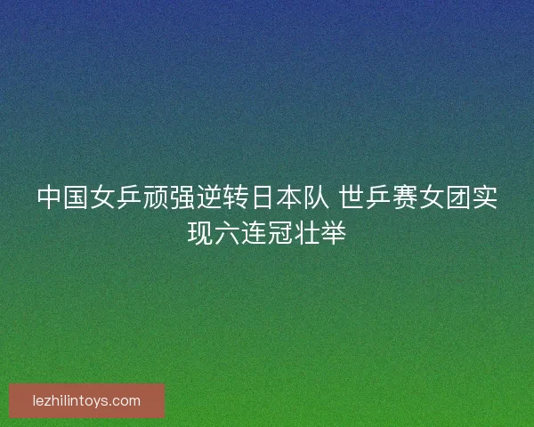 中国女乒顽强逆转日本队 世乒赛女团实现六连冠壮举