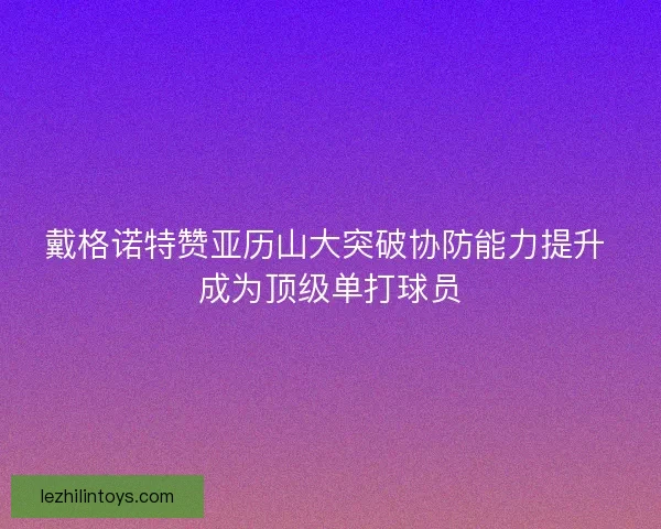 戴格诺特赞亚历山大突破协防能力提升 成为顶级单打球员 戴格诺特赞亚历山大突破协防能力提升 成为顶级单打球员