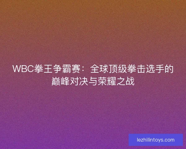 WBC拳王争霸赛：全球顶级拳击选手的巅峰对决与荣耀之战