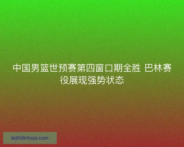 中国男篮世预赛第四窗口期全胜 巴林赛役展现强势状态