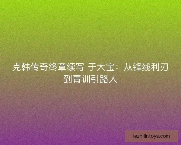 克韩传奇终章续写 于大宝：从锋线利刃到青训引路人