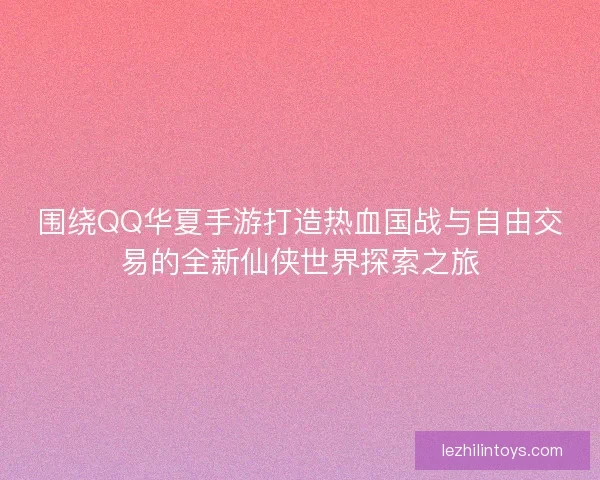 围绕QQ华夏手游打造热血国战与自由交易的全新仙侠世界探索之旅