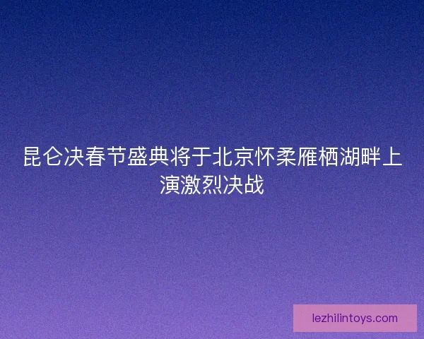 昆仑决春节盛典将于北京怀柔雁栖湖畔上演激烈决战