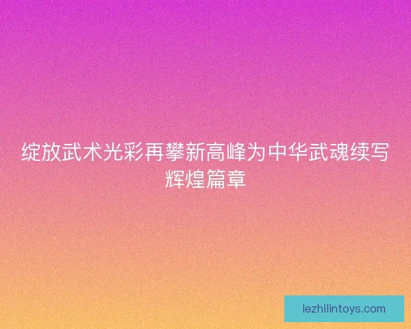 绽放武术光彩再攀新高峰为中华武魂续写辉煌篇章