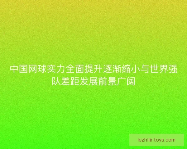 中国网球实力全面提升逐渐缩小与世界强队差距发展前景广阔