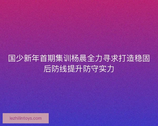 国少新年首期集训杨晨全力寻求打造稳固后防线提升防守实力
