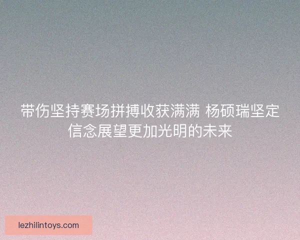 带伤坚持赛场拼搏收获满满 杨硕瑞坚定信念展望更加光明的未来