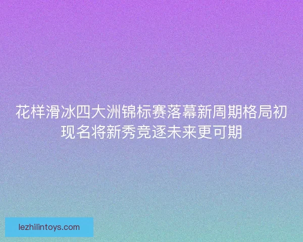 花样滑冰四大洲锦标赛落幕新周期格局初现名将新秀竞逐未来更可期