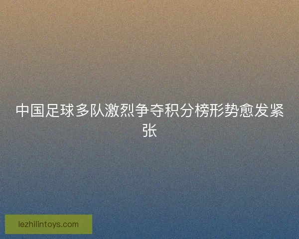 中国足球多队激烈争夺积分榜形势愈发紧张 中国足球多队激烈争夺积分榜形势愈发紧张