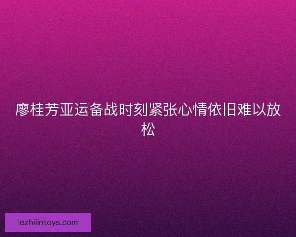 廖桂芳亚运备战时刻紧张心情依旧难以放松 廖桂芳亚运备战时刻紧张心情依旧难以放松