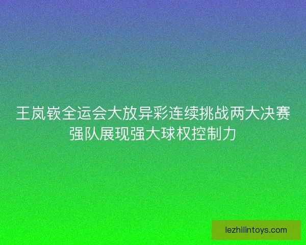 王岚嵚全运会大放异彩连续挑战两大决赛强队展现强大球权控制力