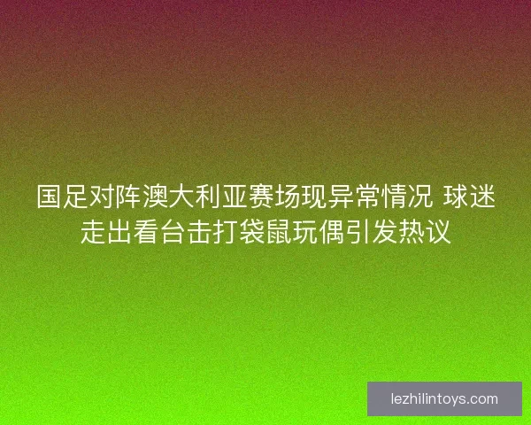 国足对阵澳大利亚赛场现异常情况 球迷走出看台击打袋鼠玩偶引发热议