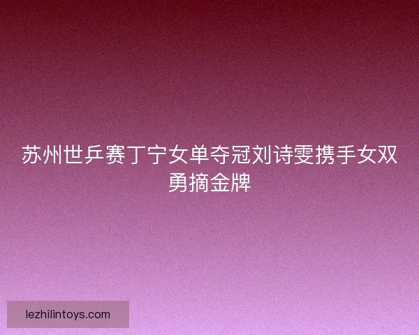 苏州世乒赛丁宁女单夺冠刘诗雯携手女双勇摘金牌