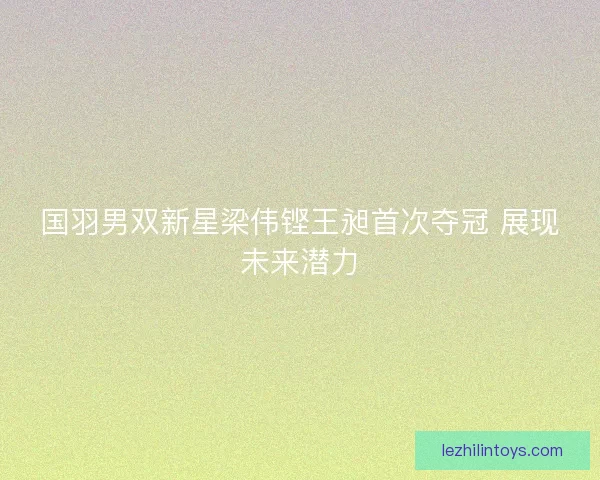 国羽男双新星梁伟铿王昶首次夺冠 展现未来潜力 国羽男双新星梁伟铿王昶首次夺冠 展现未来潜力