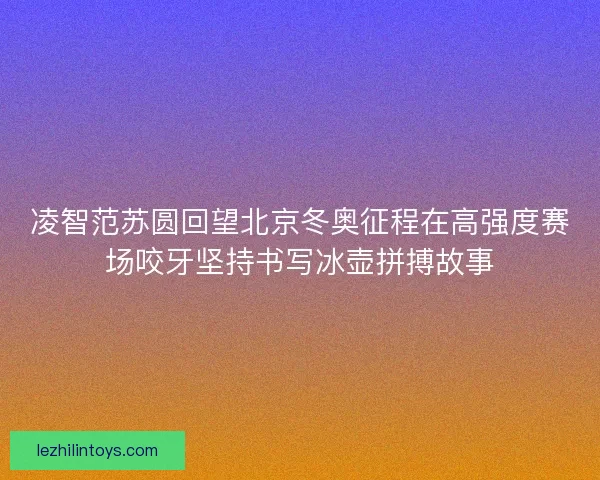 凌智范苏圆回望北京冬奥征程在高强度赛场咬牙坚持书写冰壶拼搏故事